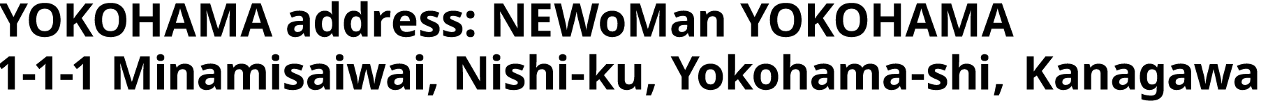 YOKOHAMA address : NEWoMan YOKOHAMA 1-1-1 Minamisaiwai, Nishi-ku, Yokohama-shi, Kanagawa